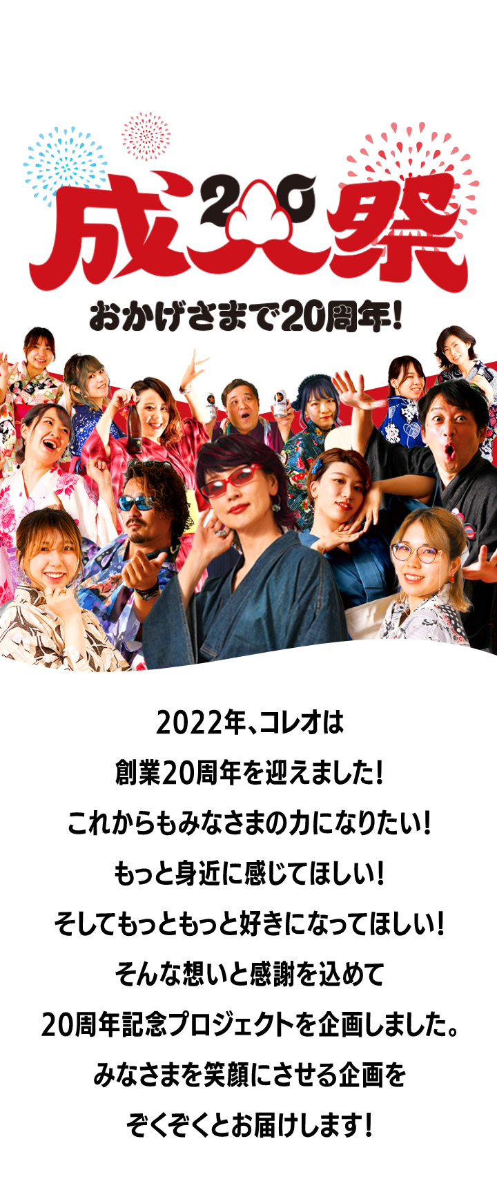 2022年、コレオは創業20周年を迎えました！これからもみなさまの力になりたい！もっと身近に感じてほしい！そしてもっともっと好きになってほしい！そんな想いと感謝を込めて、20周年記念プロジェクトを企画しました。みなさまを笑顔にさせる企画をぞくぞくとお届けします！