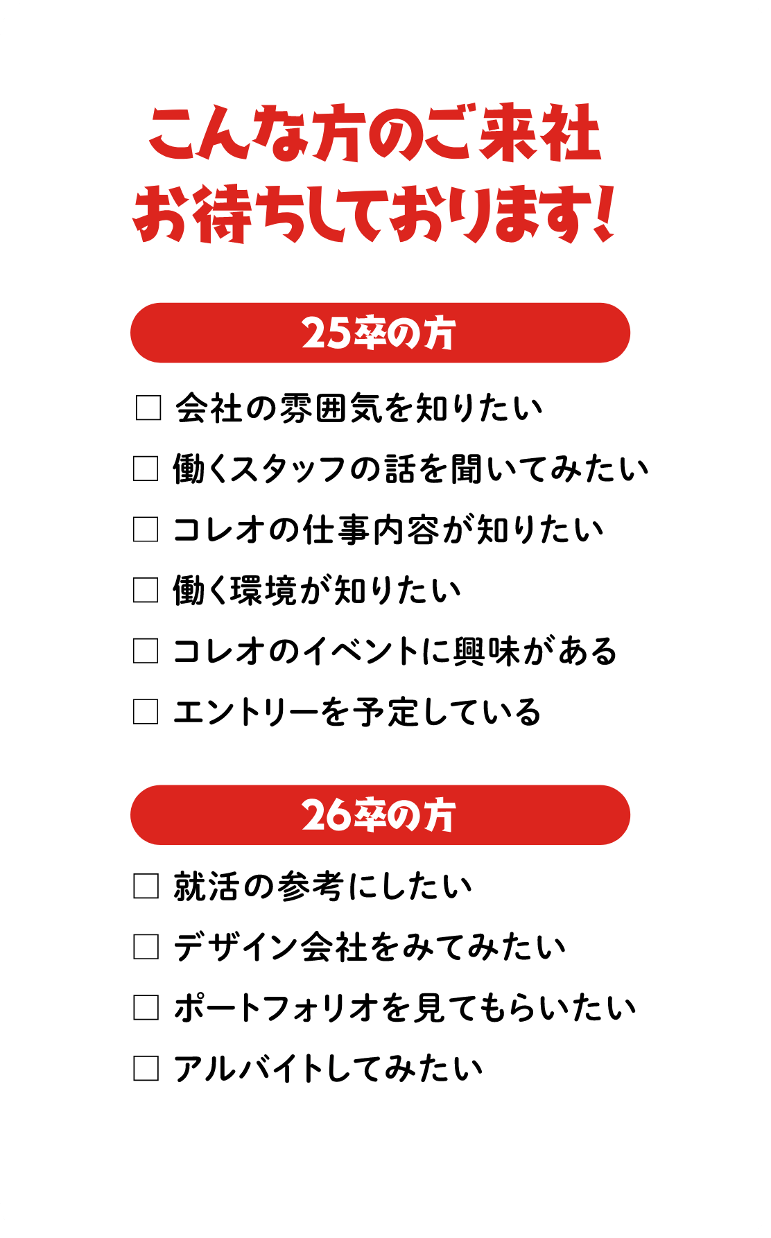 こんな方のご来社お待ちしております！　25卒の方：会社の雰囲気を知りたい/働くスタッフの話を聞いてみたい/コレオの仕事内容が知りたい/働く環境が知りたい/コレオのイベントに興味がある/エントリーを予定している　26卒の方：就活の参考にしたい/デザイン会社をみてみたい/ポートフォリオを見てもらいたい/アルバイトしてみたい