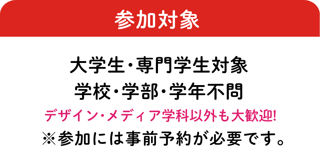 参加対象：大学生・専門学生対象 学校・学部・学年不問　デザイン・メディア学科以外も大歓迎!※参加には事前予約が必要です。