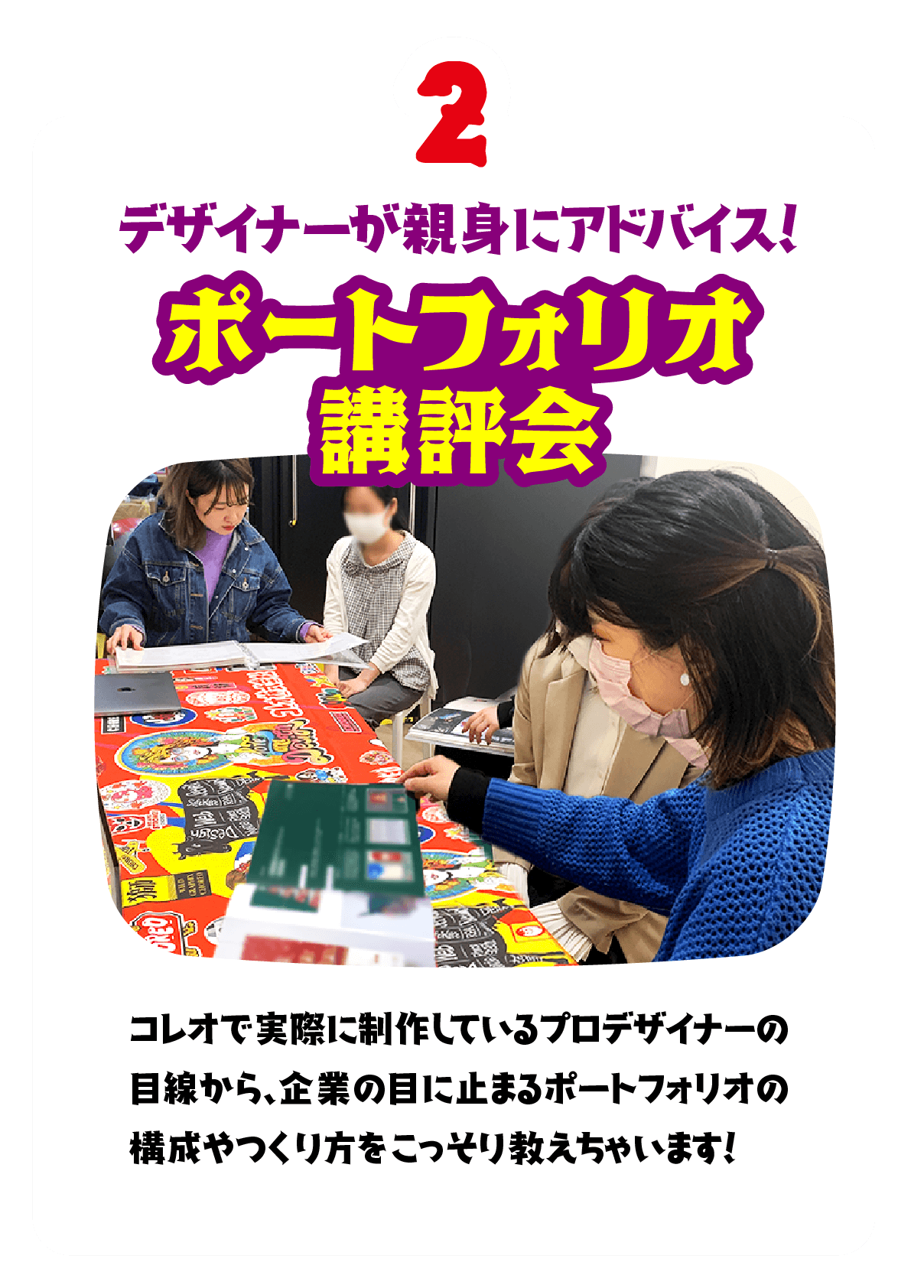 2.デザイナーが親身にアドバイス！ポートフォリオ講評会　コレオで実際に制作しているプロデザイナーの目線から、企業の目に止まるポートフォリオの構成やつくり方をこっそり教えちゃいます！