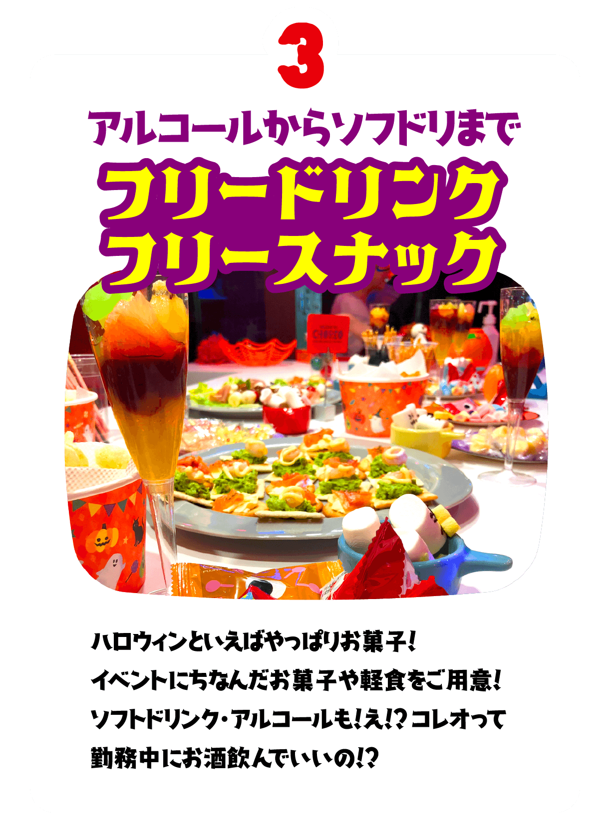 3.アルコールからソフドリまで フリードリンク フリースナック　ハロウィンといえばやっぱりお菓子！イベントにちなんだお菓子や軽食をご用意！ソフトドリンク・アルコールも！え！？コレオって勤務中にお酒飲んでいいの！？