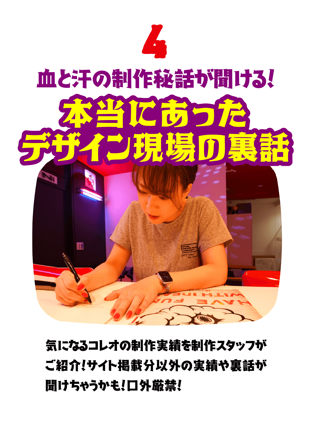 4.血と汗の制作秘話が聞ける！本当にあったデザイン現場の裏話　気になるコレオの制作実績を制作スタッフがご紹介！サイト掲載分以外の実績や裏話が聞けちゃうかも！口外厳禁！