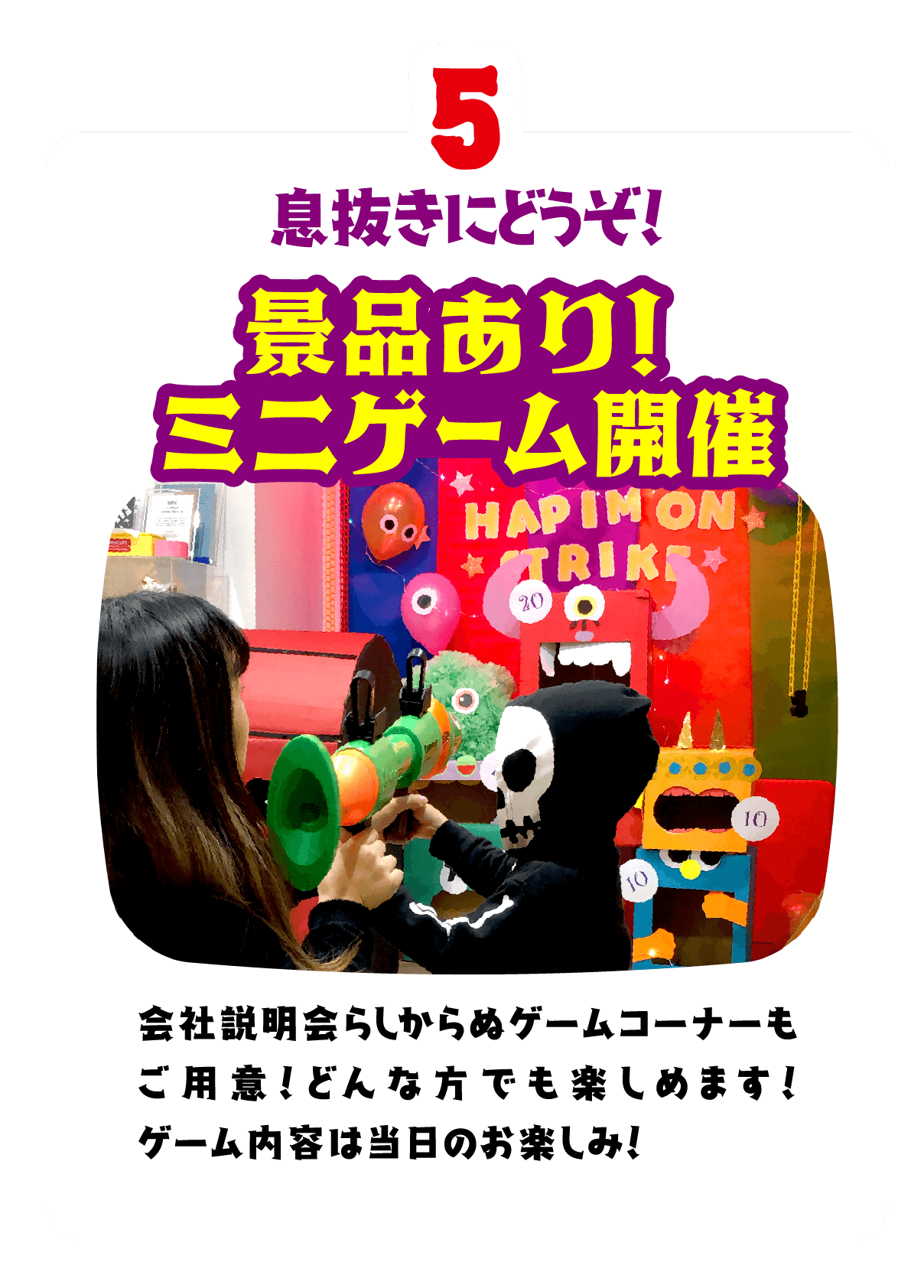 5.息抜きにどうぞ！景品あり！ミニゲーム開催　会社説明会らしからぬゲームコーナーもご用意！どんな方でも楽しめます！ゲーム内容は当日のお楽しみ！