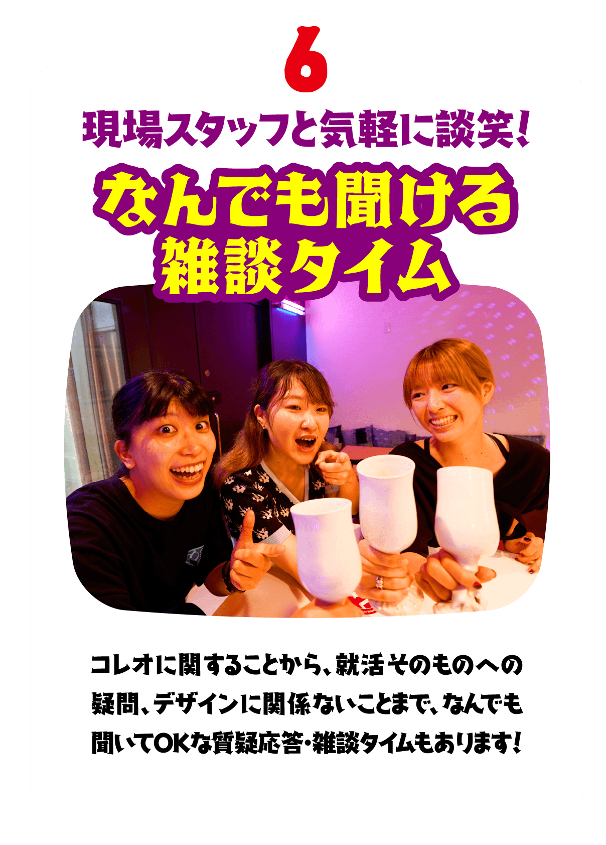 6.現場スタッフと気軽に談笑！なんでも聞ける
                      雑談タイム　コレオに関することから、就活そのものへの疑問、デザインに関係ないことまで、なんでも聞いてOKな質疑応答・雑談タイムもあります！