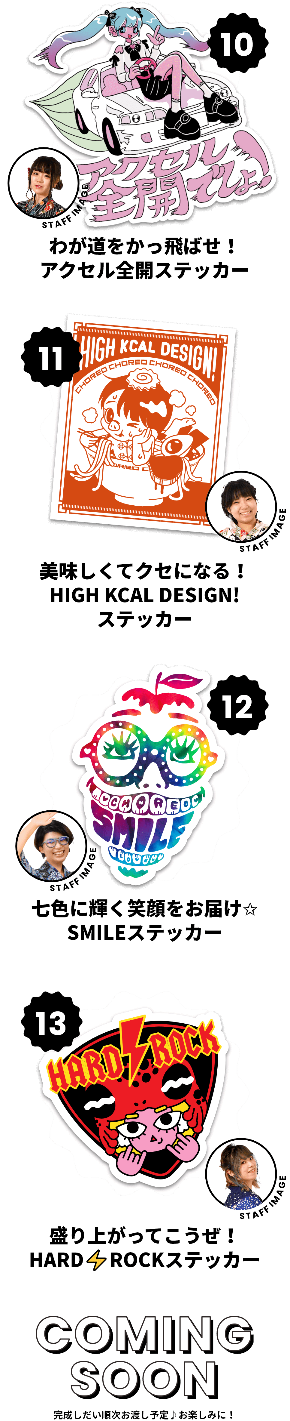 10.わが道をかっ飛ばせ！ アクセル全開ステッカー　11.美味しくてクセになる！ HIGH KCAL DESIGN!ステッカー　12.七色に輝く笑顔をお届け✩ SMILEステッカー	13.盛り上がってこうぜ！ HARD ROCKステッカー　COMING SOON　完成しだい順次お渡し予定♪お楽しみに！