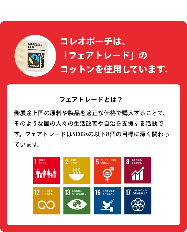 コレオポーチは、 「フェアトレード」の コットンを使用しています。　フェアトレードとは？　発展途上国の原料や製品を適正な価格で購入することで、そのような国の人々の生活改善や自治を支援する活動です。 フェアトレードはSDGsの「1.貧困をなくそう」「2.飢餓をゼロに」「5.ジェンダー平等を実現しよう」「8.働きがいも経済成長も」「12.つくる責任つかう責任」「13.気候変動に具体的な対策を」「16.平和と公正をすべての人に」「17.パートナーシップで目標を達成しよう」という目標に深く関わっています。
