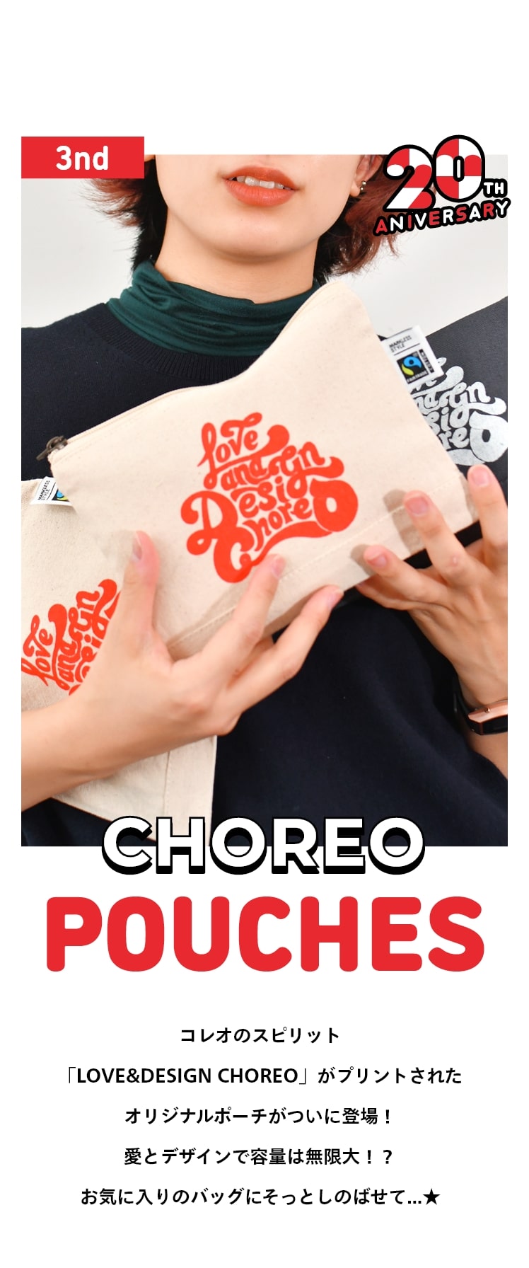 コレオ20周年記念グッズ「愛とデザインの容量は無限大！CHOREO POUCHES」コレオのスピリット「LOVE&DESIGN CHOREO」がプリントされたオリジナルポーチがついに登場！愛とデザインで容量は無限大！？お気に入りのバッグにそっとしのばせて…★