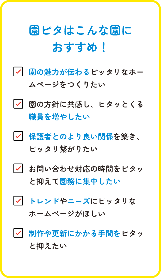 園ピタはこんな園におすすめ!/園の魅力が伝わるピッタリなホームページをつくりたい/園の方針に共感し、ピタッとくる職員を増やしたい/保護者とのより良い関係を築き、ピッタリ繋がりたい/お問い合わせ対応の時間をピタッと抑えて園務に集中したい/トレンドやニーズにピッタリなホームページがほしい/制作や更新にかかる手間をピタッと抑えたい