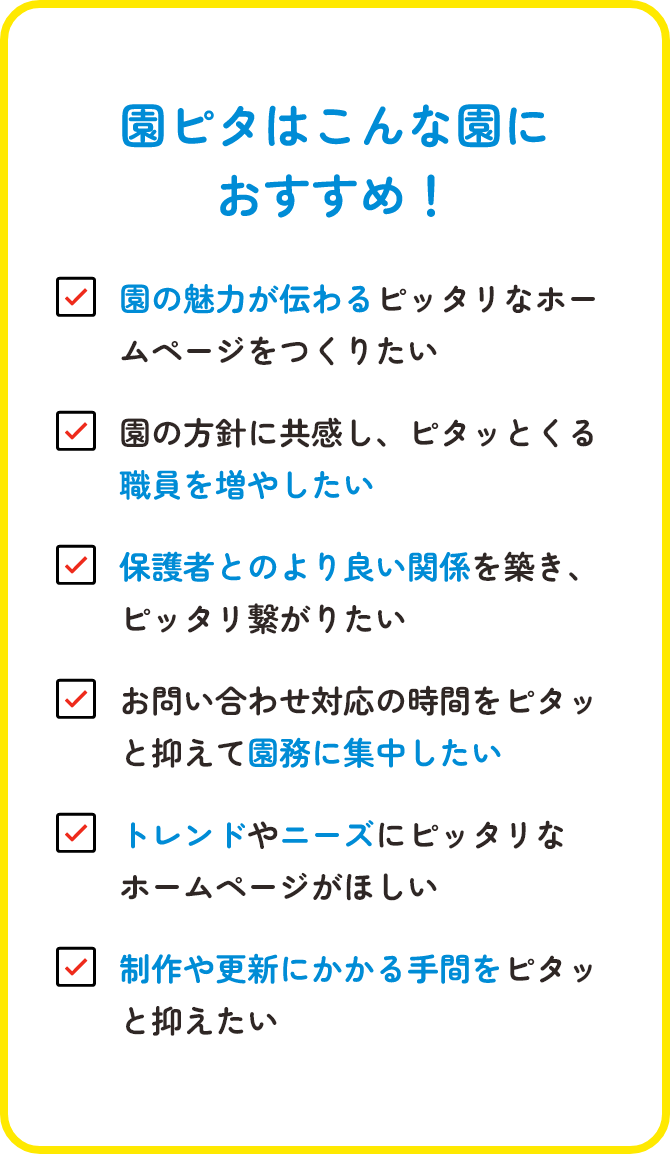 園ピタはこんな園におすすめ！/園の魅力が伝わるピッタリなホームページをつくりたい/園の方針に共感し、ピタッとくる職員を増やしたい/保護者とのより良い関係を築き、ピッタリ繋がりたい/お問い合わせ対応の時間をピタッと抑えて園務に集中したい/トレンドやニーズにピッタリなホームページがほしい/制作や更新にかかる手間をピタッと抑えたい