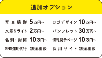 追加オプション:写真撮影 5万円~/ロゴデザイン 10万円~/文章リライト2万円~/パンフレット30万円~/名刺・封筒 10万円~/情報開示ページ 10万円~/SNS運用代行 別途相談/採用サイト 別途相談